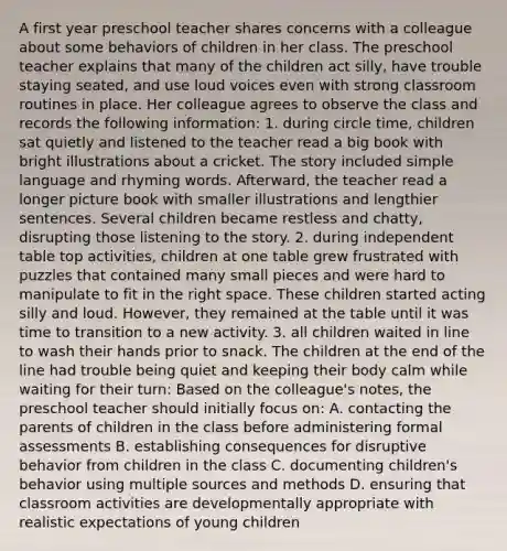 A first year preschool teacher shares concerns with a colleague about some behaviors of children in her class. The preschool teacher explains that many of the children act silly, have trouble staying seated, and use loud voices even with strong classroom routines in place. Her colleague agrees to observe the class and records the following information: 1. during circle time, children sat quietly and listened to the teacher read a big book with bright illustrations about a cricket. The story included simple language and rhyming words. Afterward, the teacher read a longer picture book with smaller illustrations and lengthier sentences. Several children became restless and chatty, disrupting those listening to the story. 2. during independent table top activities, children at one table grew frustrated with puzzles that contained many small pieces and were hard to manipulate to fit in the right space. These children started acting silly and loud. However, they remained at the table until it was time to transition to a new activity. 3. all children waited in line to wash their hands prior to snack. The children at the end of the line had trouble being quiet and keeping their body calm while waiting for their turn: Based on the colleague's notes, the preschool teacher should initially focus on: A. contacting the parents of children in the class before administering formal assessments B. establishing consequences for disruptive behavior from children in the class C. documenting children's behavior using multiple sources and methods D. ensuring that classroom activities are developmentally appropriate with realistic expectations of young children