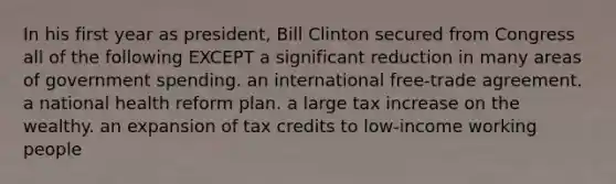 In his first year as president, Bill Clinton secured from Congress all of the following EXCEPT a significant reduction in many areas of government spending. an international free-trade agreement. a national health reform plan. a large tax increase on the wealthy. an expansion of tax credits to low-income working people