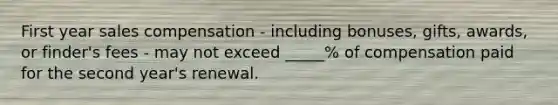 First year sales compensation - including bonuses, gifts, awards, or finder's fees - may not exceed _____% of compensation paid for the second year's renewal.