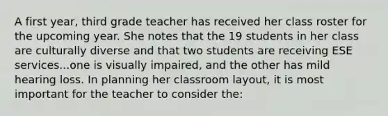 A first year, third grade teacher has received her class roster for the upcoming year. She notes that the 19 students in her class are culturally diverse and that two students are receiving ESE services...one is visually impaired, and the other has mild hearing loss. In planning her classroom layout, it is most important for the teacher to consider the: