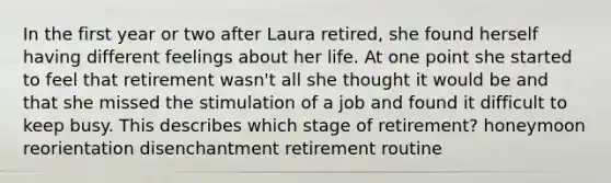 In the first year or two after Laura retired, she found herself having different feelings about her life. At one point she started to feel that retirement wasn't all she thought it would be and that she missed the stimulation of a job and found it difficult to keep busy. This describes which stage of retirement? honeymoon reorientation disenchantment retirement routine