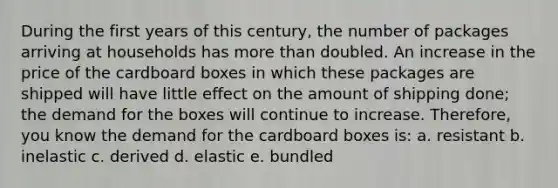 During the first years of this century, the number of packages arriving at households has more than doubled. An increase in the price of the cardboard boxes in which these packages are shipped will have little effect on the amount of shipping done; the demand for the boxes will continue to increase. Therefore, you know the demand for the cardboard boxes is: a. resistant b. inelastic c. derived d. elastic e. bundled