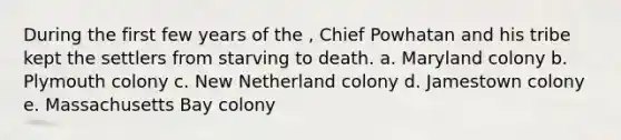 During the first few years of the , Chief Powhatan and his tribe kept the settlers from starving to death. a. Maryland colony b. Plymouth colony c. New Netherland colony d. Jamestown colony e. Massachusetts Bay colony