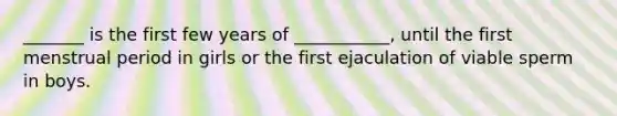 _______ is the first few years of ___________, until the first menstrual period in girls or the first ejaculation of viable sperm in boys.