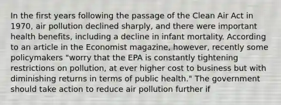 In the first years following the passage of the Clean Air Act in​ 1970, air pollution declined​ sharply, and there were important health​ benefits, including a decline in infant mortality. According to an article in the Economist​ magazine, however, recently some policymakers​ "worry that the EPA is constantly tightening restrictions on​ pollution, at ever higher cost to business but with diminishing returns in terms of public​ health." The government should take action to reduce air pollution further if