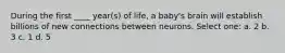 During the first ____ year(s) of life, a baby's brain will establish billions of new connections between neurons. Select one: a. 2 b. 3 c. 1 d. 5