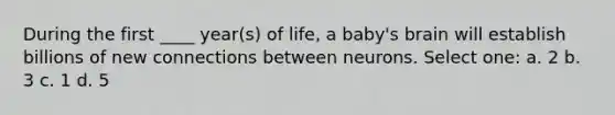 During the first ____ year(s) of life, a baby's brain will establish billions of new connections between neurons. Select one: a. 2 b. 3 c. 1 d. 5