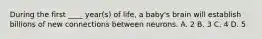 During the first ____ year(s) of life, a baby's brain will establish billions of new connections between neurons. A. 2 B. 3 C. 4 D. 5