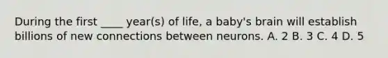 During the first ____ year(s) of life, a baby's brain will establish billions of new connections between neurons. A. 2 B. 3 C. 4 D. 5