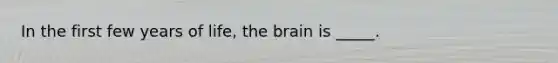 In the first few years of life, the brain is _____.