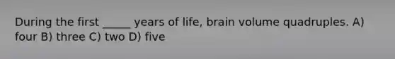 During the first _____ years of life, brain volume quadruples. A) four B) three C) two D) five