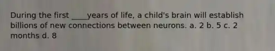 During the first ____years of life, a child's brain will establish billions of new connections between neurons. a. 2 b. 5 c. 2 months d. 8