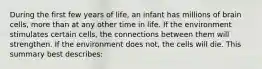 During the first few years of​ life, an infant has millions of brain cells, more than at any other time in life. If the environment stimulates certain​ cells, the connections between them will strengthen. If the environment does​ not, the cells will die. This summary best​ describes: