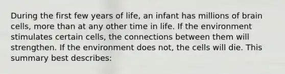 During the first few years of​ life, an infant has millions of brain cells, more than at any other time in life. If the environment stimulates certain​ cells, the connections between them will strengthen. If the environment does​ not, the cells will die. This summary best​ describes: