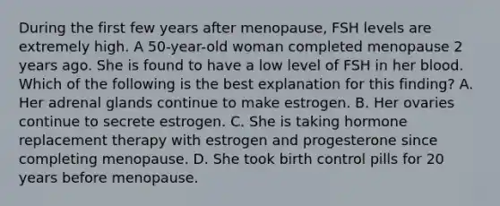 During the first few years after menopause, FSH levels are extremely high. A 50-year-old woman completed menopause 2 years ago. She is found to have a low level of FSH in her blood. Which of the following is the best explanation for this finding? A. Her adrenal glands continue to make estrogen. B. Her ovaries continue to secrete estrogen. C. She is taking hormone replacement therapy with estrogen and progesterone since completing menopause. D. She took birth control pills for 20 years before menopause.