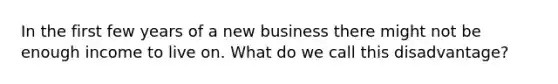 In the first few years of a new business there might not be enough income to live on. What do we call this disadvantage?