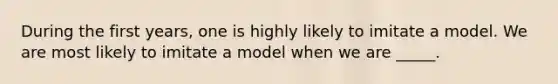 During the first years, one is highly likely to imitate a model. We are most likely to imitate a model when we are _____.