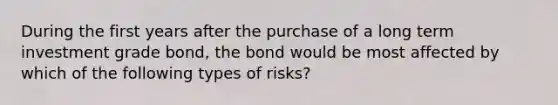 During the first years after the purchase of a long term investment grade bond, the bond would be most affected by which of the following types of risks?