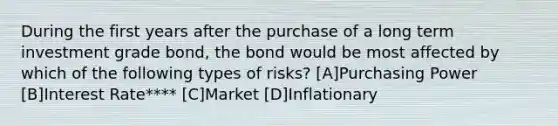 During the first years after the purchase of a long term investment grade bond, the bond would be most affected by which of the following types of risks? [A]Purchasing Power [B]Interest Rate**** [C]Market [D]Inflationary