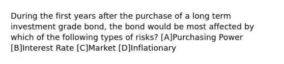 During the first years after the purchase of a long term investment grade bond, the bond would be most affected by which of the following types of risks? [A]Purchasing Power [B]Interest Rate [C]Market [D]Inflationary