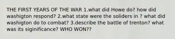 THE FIRST YEARS OF THE WAR 1.what did Howe do? how did washigton respond? 2.what state were the soliders in ? what did washigton do to combat? 3.describe the battle of trenton? what was its siginificance? WHO WON??