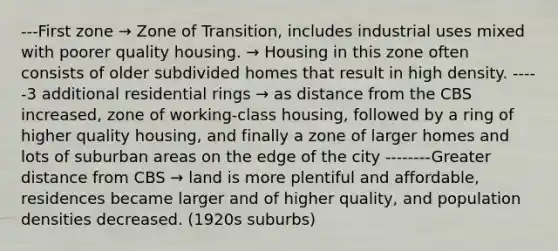 ---First zone → Zone of Transition, includes industrial uses mixed with poorer quality housing. → Housing in this zone often consists of older subdivided homes that result in high density. -----3 additional residential rings → as distance from the CBS increased, zone of working-class housing, followed by a ring of higher quality housing, and finally a zone of larger homes and lots of suburban areas on the edge of the city --------Greater distance from CBS → land is more plentiful and affordable, residences became larger and of higher quality, and population densities decreased. (1920s suburbs)