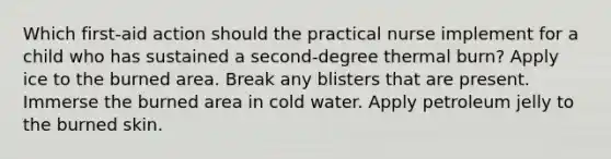 Which first-aid action should the practical nurse implement for a child who has sustained a second-degree thermal burn? Apply ice to the burned area. Break any blisters that are present. Immerse the burned area in cold water. Apply petroleum jelly to the burned skin.