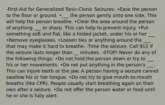 -First-Aid for Generalized Tonic-Clonic Seizures: •Ease the person to the floor or ground. •___ the person gently onto one side. This will help the person breathe. •Clear the area around the person of anything ___ or sharp. This can help to prevent injury. •Put something soft and flat, like a folded jacket, under his or her ___ •Remove eyeglasses. •Loosen ties or anything around the ___ that may make it hard to breathe. -Time the seizure. Call 911 if the seizure lasts longer than __ minutes. -STOP! Never do any of the following things: •Do not hold the person down or try to ___ his or her movements. •Do not put anything in the person's ___. This can injure teeth or the jaw. A person having a seizure cannot swallow his or her tongue. •Do not try to give mouth-to-mouth breaths (like CPR). People usually start breathing again on their own after a seizure. •Do not offer the person water or food until he or she is fully alert.