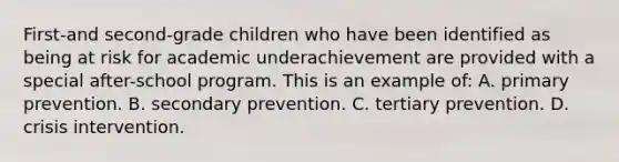 First-and second-grade children who have been identified as being at risk for academic underachievement are provided with a special after-school program. This is an example of: A. primary prevention. B. secondary prevention. C. tertiary prevention. D. crisis intervention.