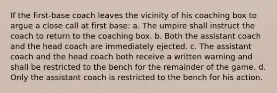 If the first-base coach leaves the vicinity of his coaching box to argue a close call at first base: a. The umpire shall instruct the coach to return to the coaching box. b. Both the assistant coach and the head coach are immediately ejected. c. The assistant coach and the head coach both receive a written warning and shall be restricted to the bench for the remainder of the game. d. Only the assistant coach is restricted to the bench for his action.