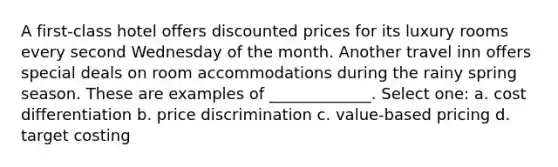 A first-class hotel offers discounted prices for its luxury rooms every second Wednesday of the month. Another travel inn offers special deals on room accommodations during the rainy spring season. These are examples of _____________. Select one: a. cost differentiation b. price discrimination c. value-based pricing d. target costing