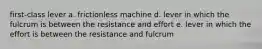 first-class lever a. frictionless machine d. lever in which the fulcrum is between the resistance and effort e. lever in which the effort is between the resistance and fulcrum