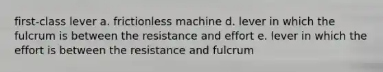 first-class lever a. frictionless machine d. lever in which the fulcrum is between the resistance and effort e. lever in which the effort is between the resistance and fulcrum