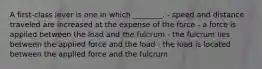 A first-class lever is one in which ________. - speed and distance traveled are increased at the expense of the force - a force is applied between the load and the fulcrum - the fulcrum lies between the applied force and the load - the load is located between the applied force and the fulcrum