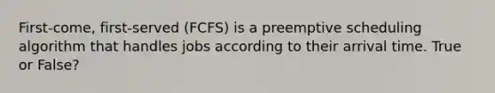 First-come, first-served (FCFS) is a preemptive scheduling algorithm that handles jobs according to their arrival time. True or False?