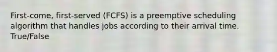 First-come, first-served (FCFS) is a preemptive scheduling algorithm that handles jobs according to their arrival time. True/False