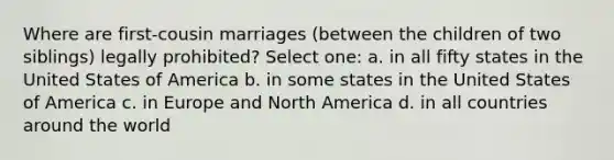 Where are first-cousin marriages (between the children of two siblings) legally prohibited? Select one: a. in all fifty states in the United States of America b. in some states in the United States of America c. in Europe and North America d. in all countries around the world