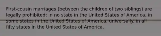 First-cousin marriages (between the children of two siblings) are legally prohibited: in no state in the United States of America. in some states in the United States of America. universally. in all fifty states in the United States of America.