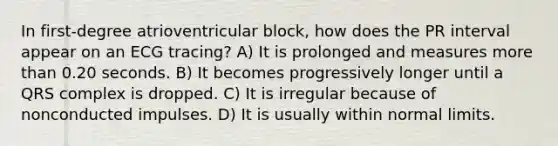 In first-degree atrioventricular block, how does the PR interval appear on an ECG tracing? A) It is prolonged and measures more than 0.20 seconds. B) It becomes progressively longer until a QRS complex is dropped. C) It is irregular because of nonconducted impulses. D) It is usually within normal limits.