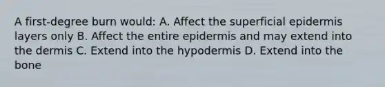 A first-degree burn would: A. Affect the superficial epidermis layers only B. Affect the entire epidermis and may extend into the dermis C. Extend into the hypodermis D. Extend into the bone