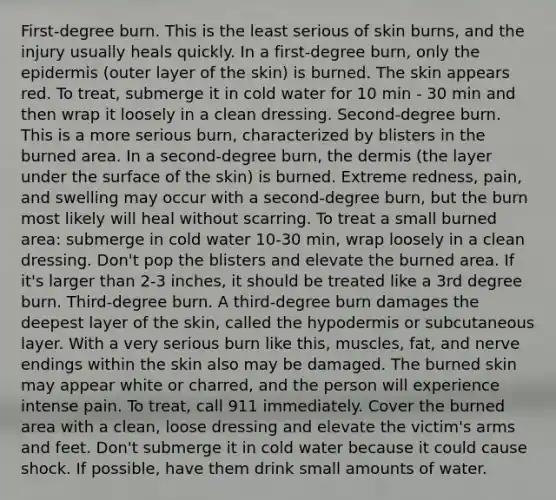 First-degree burn. This is the least serious of skin burns, and the injury usually heals quickly. In a first-degree burn, only the epidermis (outer layer of the skin) is burned. The skin appears red. To treat, submerge it in cold water for 10 min - 30 min and then wrap it loosely in a clean dressing. Second-degree burn. This is a more serious burn, characterized by blisters in the burned area. In a second-degree burn, the dermis (the layer under the surface of the skin) is burned. Extreme redness, pain, and swelling may occur with a second-degree burn, but the burn most likely will heal without scarring. To treat a small burned area: submerge in cold water 10-30 min, wrap loosely in a clean dressing. Don't pop the blisters and elevate the burned area. If it's larger than 2-3 inches, it should be treated like a 3rd degree burn. Third-degree burn. A third-degree burn damages the deepest layer of the skin, called the hypodermis or subcutaneous layer. With a very serious burn like this, muscles, fat, and nerve endings within the skin also may be damaged. The burned skin may appear white or charred, and the person will experience intense pain. To treat, call 911 immediately. Cover the burned area with a clean, loose dressing and elevate the victim's arms and feet. Don't submerge it in cold water because it could cause shock. If possible, have them drink small amounts of water.