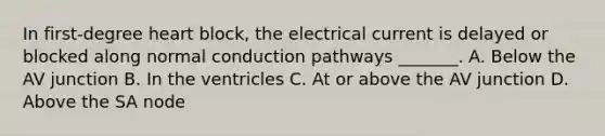 In first-degree heart block, the electrical current is delayed or blocked along normal conduction pathways _______. A. Below the AV junction B. In the ventricles C. At or above the AV junction D. Above the SA node