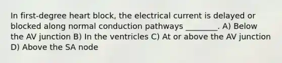 In first-degree heart block, the electrical current is delayed or blocked along normal conduction pathways ________. A) Below the AV junction B) In the ventricles C) At or above the AV junction D) Above the SA node