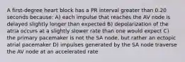 A first-degree heart block has a PR interval greater than 0.20 seconds because: A) each impulse that reaches the AV node is delayed slightly longer than expected B) depolarization of the atria occurs at a slightly slower rate than one would expect C) the primary pacemaker is not the SA node, but rather an ectopic atrial pacemaker D) impulses generated by the SA node traverse the AV node at an accelerated rate