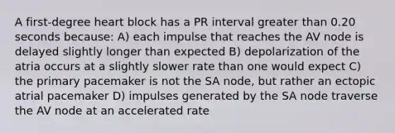 A first-degree heart block has a PR interval greater than 0.20 seconds because: A) each impulse that reaches the AV node is delayed slightly longer than expected B) depolarization of the atria occurs at a slightly slower rate than one would expect C) the primary pacemaker is not the SA node, but rather an ectopic atrial pacemaker D) impulses generated by the SA node traverse the AV node at an accelerated rate