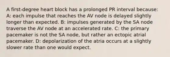 A first-degree heart block has a prolonged PR interval because: A: each impulse that reaches the AV node is delayed slightly longer than expected. B: impulses generated by the SA node traverse the AV node at an accelerated rate. C: the primary pacemaker is not the SA node, but rather an ectopic atrial pacemaker. D: depolarization of the atria occurs at a slightly slower rate than one would expect.