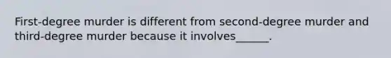 First-degree murder is different from second-degree murder and third-degree murder because it involves______.