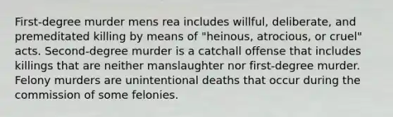 First-degree murder mens rea includes willful, deliberate, and premeditated killing by means of "heinous, atrocious, or cruel" acts. Second-degree murder is a catchall offense that includes killings that are neither manslaughter nor first-degree murder. Felony murders are unintentional deaths that occur during the commission of some felonies.