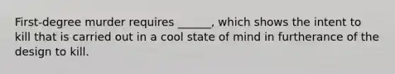 First-degree murder requires ______, which shows the intent to kill that is carried out in a cool state of mind in furtherance of the design to kill.