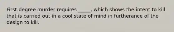 First-degree murder requires _____, which shows the intent to kill that is carried out in a cool state of mind in furtherance of the design to kill.